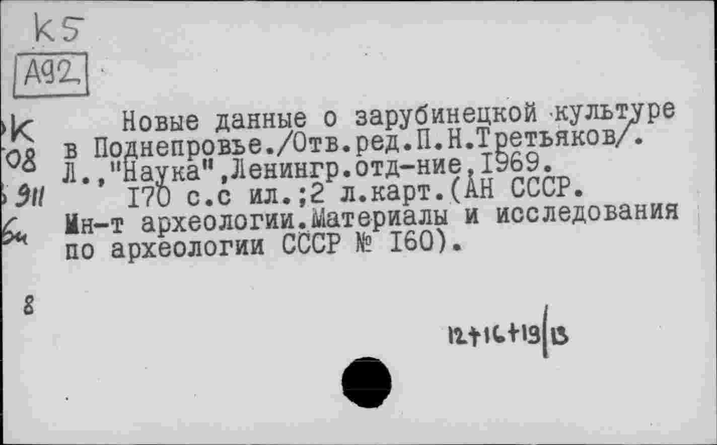 ﻿А<зг ■
5і/
iz- Новые данные о зарубинецкой культуре J5 в Поднепровье./Отв.ред.П.Н.Третьяков/.
05 Л.»"Наука" ,Ленингр.отд-ние 1969.
9\1	170 с.с ил.;2 л.карт.(АН СССР.
<	Ин—т археологии.Материалы и исследования
по археологии СССР № 160).
ігііс+із ß